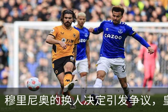 穆里尼奥的换人决定引发争议，皇马1-0小胜却显露隐忧